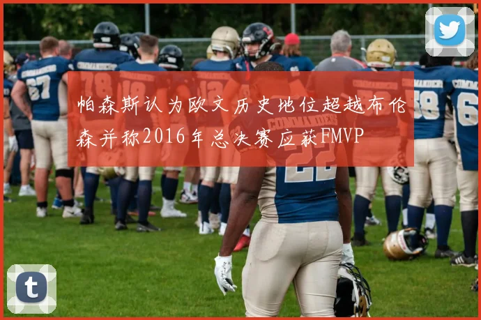 帕森斯认为欧文历史地位超越布伦森并称2016年总决赛应获FMVP