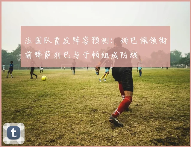 法国队首发阵容预测：姆巴佩领衔前锋萨利巴与于帕组成防线