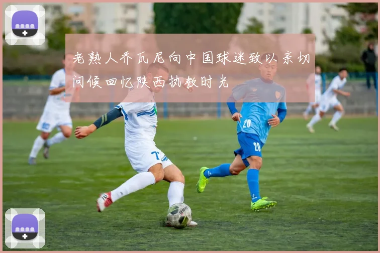 老熟人乔瓦尼向中国球迷致以亲切问候回忆陕西执教时光