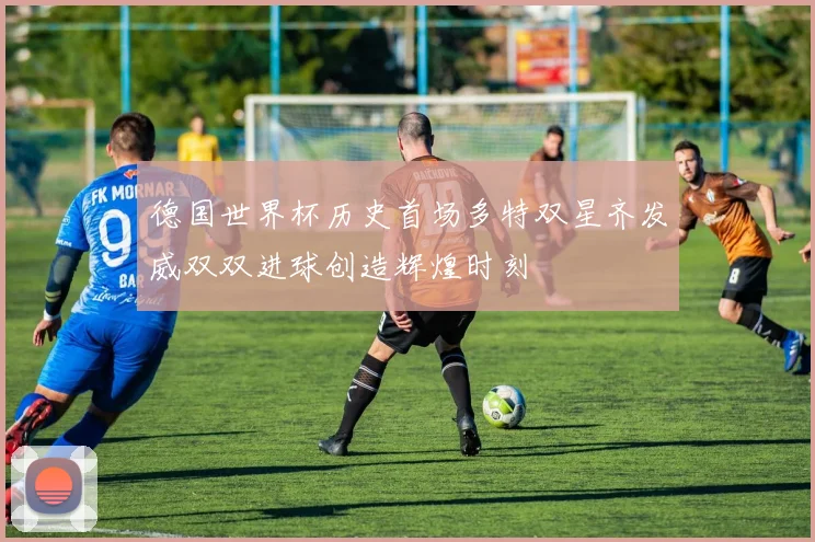 德国世界杯历史首场多特双星齐发威双双进球创造辉煌时刻