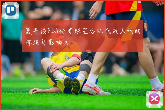 夏普谈NBA传奇球星各队代表人物的辉煌与影响力