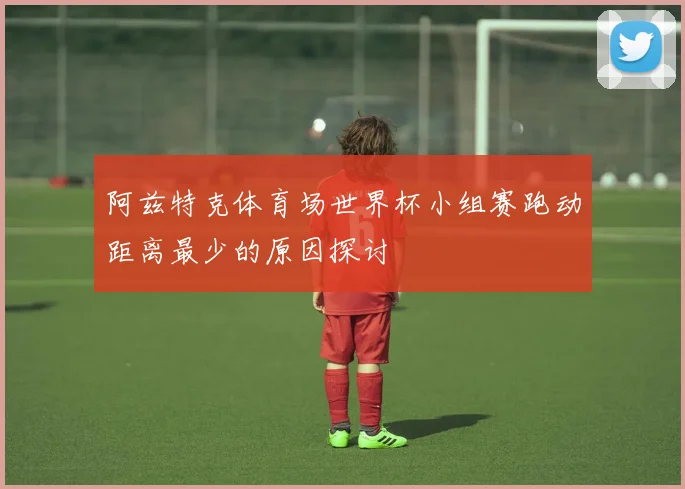 阿兹特克体育场世界杯小组赛跑动距离最少的原因探讨