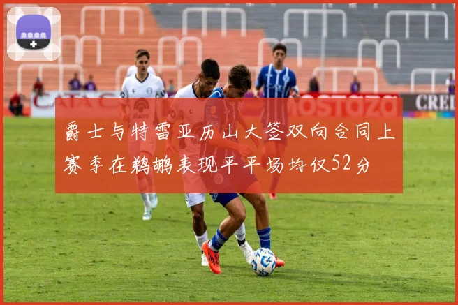 爵士与特雷亚历山大签双向合同上赛季在鹈鹕表现平平场均仅52分