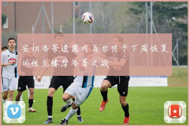 安切洛蒂透露内马尔将于下周恢复训练无缘摩洛哥之战