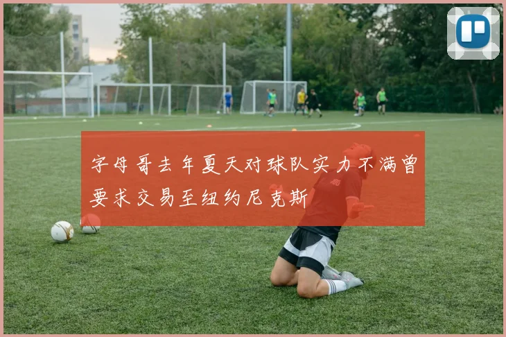 字母哥去年夏天对球队实力不满曾要求交易至纽约尼克斯