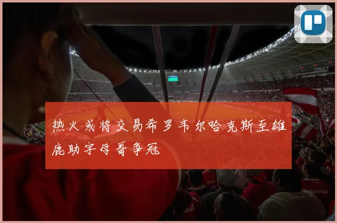 热火或将交易希罗韦尔哈克斯至雄鹿助字母哥争冠