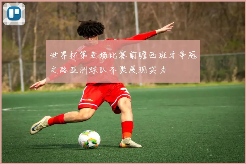 世界杯第五场比赛前瞻西班牙争冠之路亚洲球队齐聚展现实力