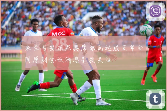 米兰与安东尼奥席尔瓦达成五年合同原则协议消息引发关注