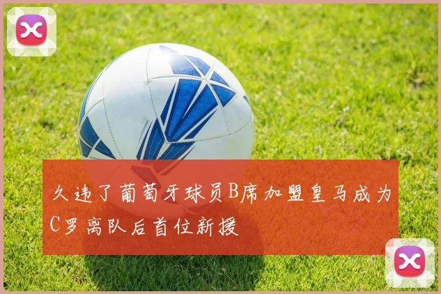 久违了葡萄牙球员B席加盟皇马成为C罗离队后首位新援