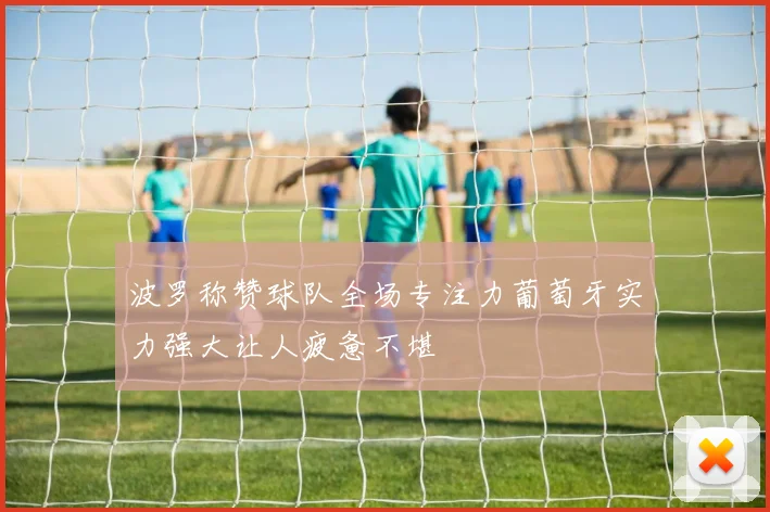 波罗称赞球队全场专注力葡萄牙实力强大让人疲惫不堪