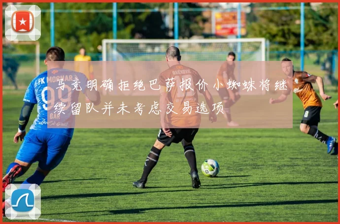 马竞明确拒绝巴萨报价小蜘蛛将继续留队并未考虑交易选项