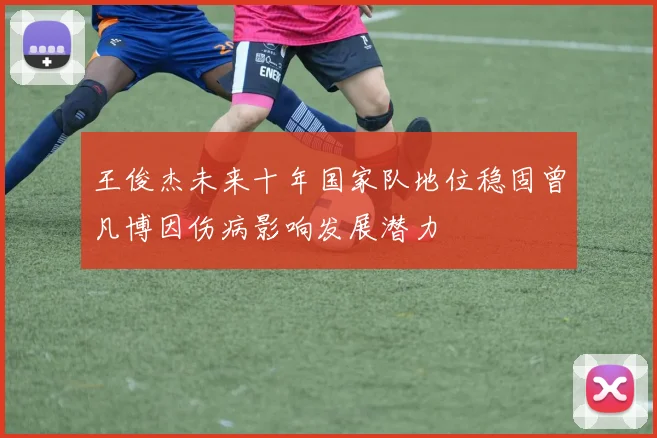王俊杰未来十年国家队地位稳固曾凡博因伤病影响发展潜力