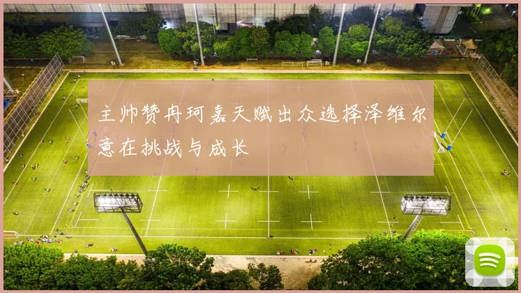 主帅赞冉珂嘉天赋出众选择泽维尔意在挑战与成长